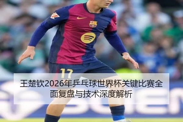 王楚钦2026年乒乓球世界杯关键比赛全面复盘与技术深度解析